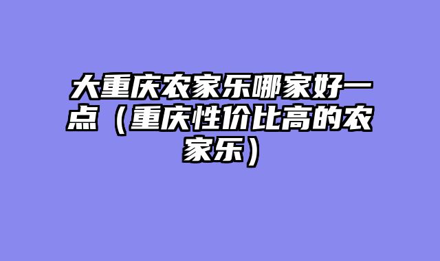 大重庆农家乐哪家好一点（重庆性价比高的农家乐）