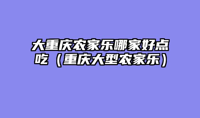 大重庆农家乐哪家好点吃（重庆大型农家乐）