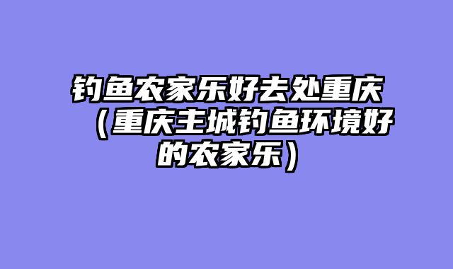 钓鱼农家乐好去处重庆（重庆主城钓鱼环境好的农家乐）