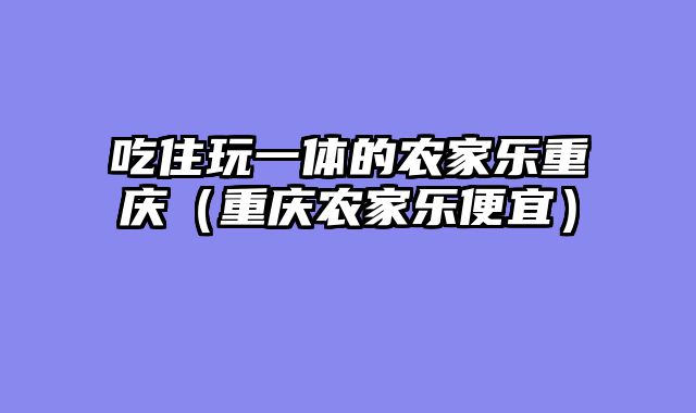 吃住玩一体的农家乐重庆（重庆农家乐便宜）