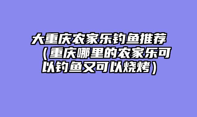 大重庆农家乐钓鱼推荐（重庆哪里的农家乐可以钓鱼又可以烧烤）