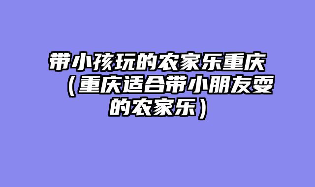 带小孩玩的农家乐重庆（重庆适合带小朋友耍的农家乐）