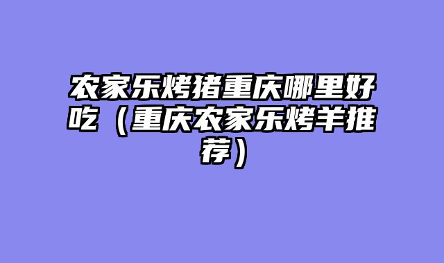 农家乐烤猪重庆哪里好吃（重庆农家乐烤羊推荐）
