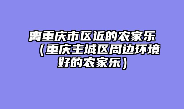 离重庆市区近的农家乐（重庆主城区周边环境好的农家乐）