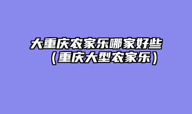 大重庆农家乐哪家好些（重庆大型农家乐）