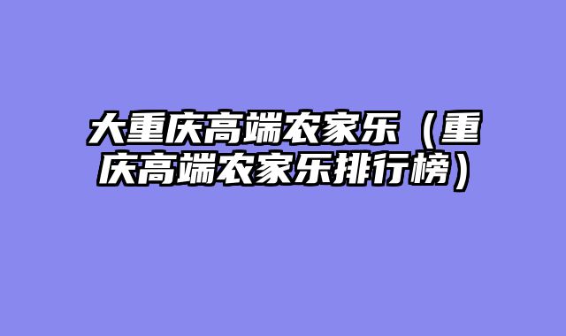 大重庆高端农家乐（重庆高端农家乐排行榜）