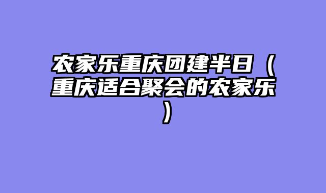农家乐重庆团建半日（重庆适合聚会的农家乐）