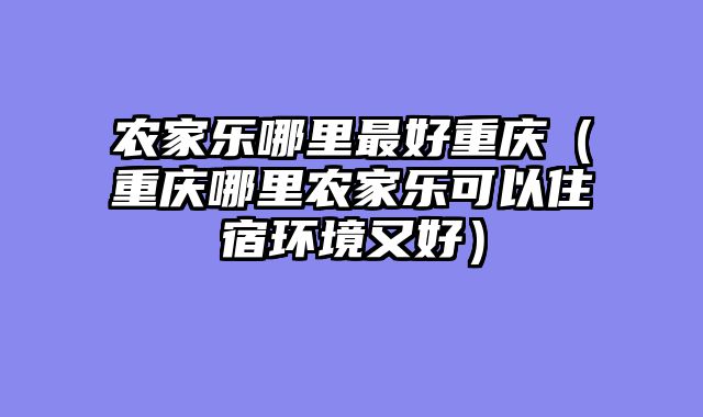 农家乐哪里最好重庆（重庆哪里农家乐可以住宿环境又好）