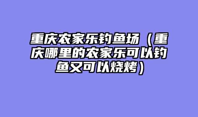 重庆农家乐钓鱼场（重庆哪里的农家乐可以钓鱼又可以烧烤）