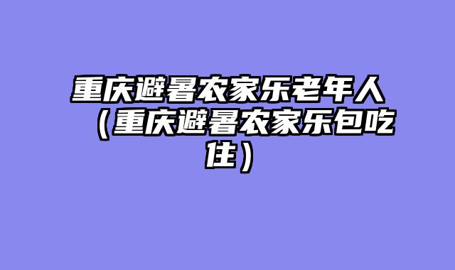 重庆避暑农家乐老年人（重庆避暑农家乐包吃住）