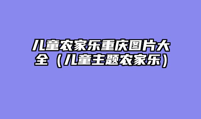 儿童农家乐重庆图片大全（儿童主题农家乐）