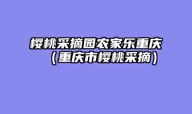樱桃采摘园农家乐重庆（重庆市樱桃采摘）