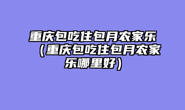 重庆包吃住包月农家乐（重庆包吃住包月农家乐哪里好）
