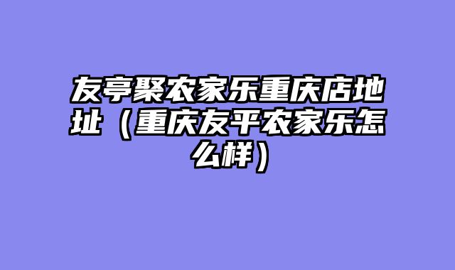 友亭聚农家乐重庆店地址（重庆友平农家乐怎么样）