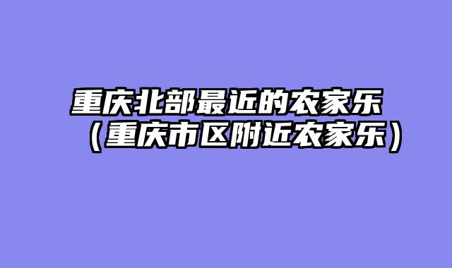重庆北部最近的农家乐（重庆市区附近农家乐）