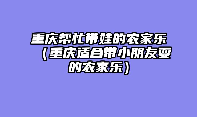 重庆帮忙带娃的农家乐（重庆适合带小朋友耍的农家乐）