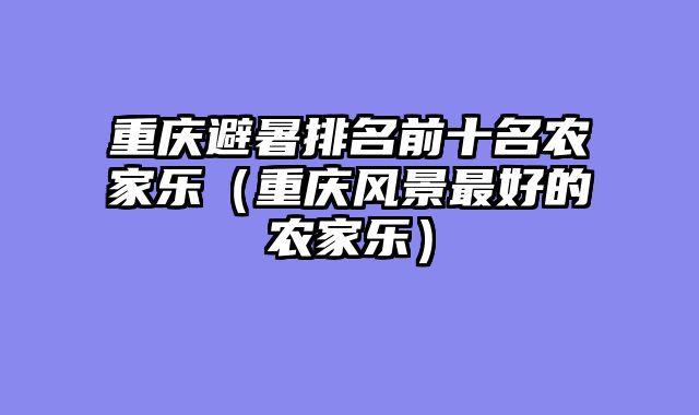 重庆避暑排名前十名农家乐（重庆风景最好的农家乐）