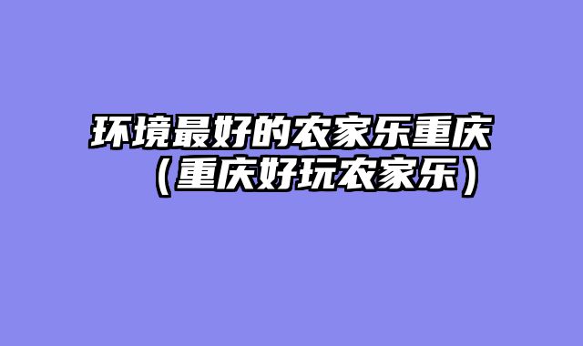 环境最好的农家乐重庆（重庆好玩农家乐）
