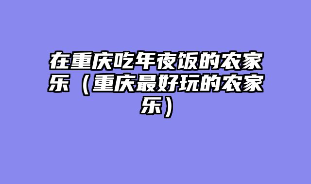 在重庆吃年夜饭的农家乐（重庆最好玩的农家乐）