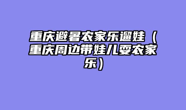 重庆避暑农家乐遛娃（重庆周边带娃儿耍农家乐）