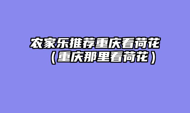 农家乐推荐重庆看荷花（重庆那里看荷花）