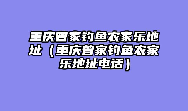 重庆曾家钓鱼农家乐地址（重庆曾家钓鱼农家乐地址电话）