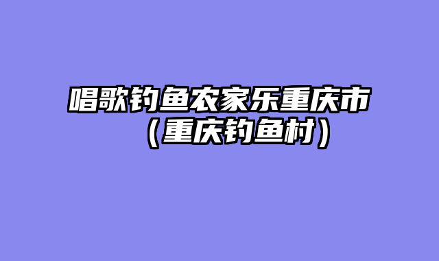 唱歌钓鱼农家乐重庆市（重庆钓鱼村）