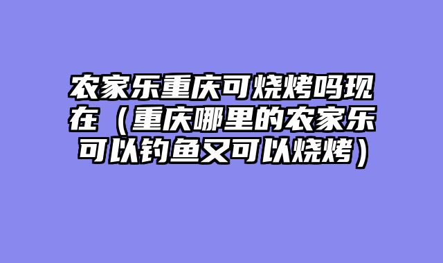 农家乐重庆可烧烤吗现在（重庆哪里的农家乐可以钓鱼又可以烧烤）
