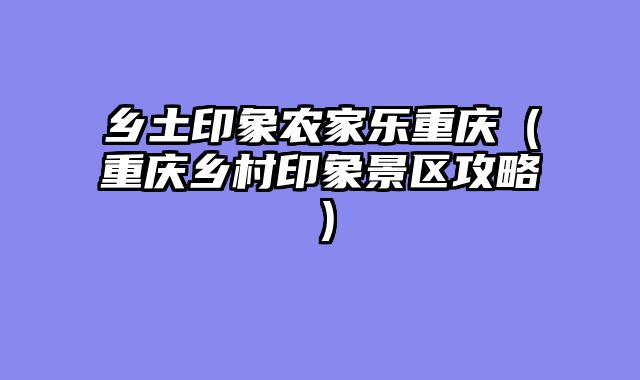 乡土印象农家乐重庆（重庆乡村印象景区攻略）