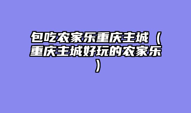 包吃农家乐重庆主城（重庆主城好玩的农家乐）