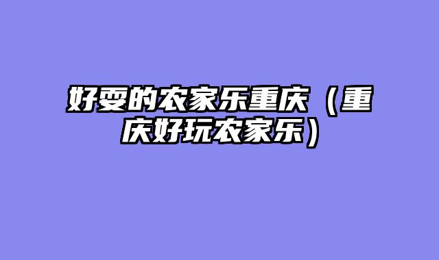 好耍的农家乐重庆（重庆好玩农家乐）