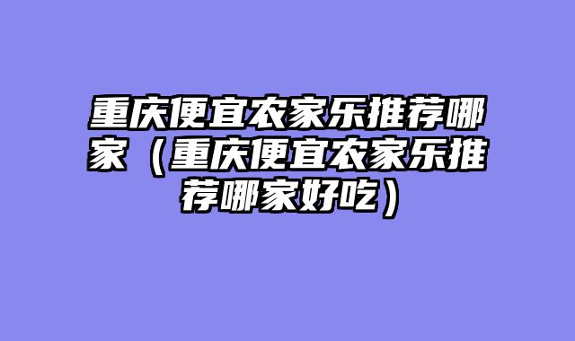 重庆便宜农家乐推荐哪家（重庆便宜农家乐推荐哪家好吃）
