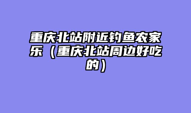 重庆北站附近钓鱼农家乐（重庆北站周边好吃的）