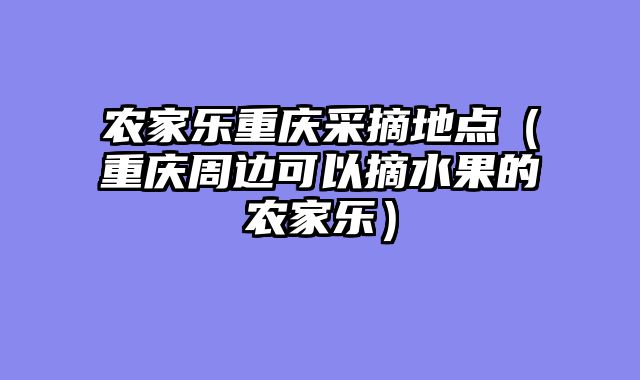 农家乐重庆采摘地点（重庆周边可以摘水果的农家乐）