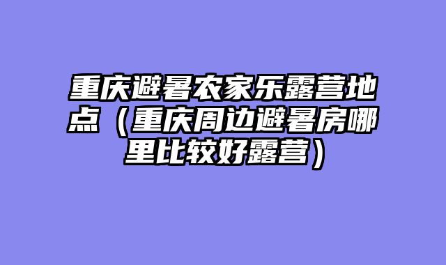 重庆避暑农家乐露营地点（重庆周边避暑房哪里比较好露营）