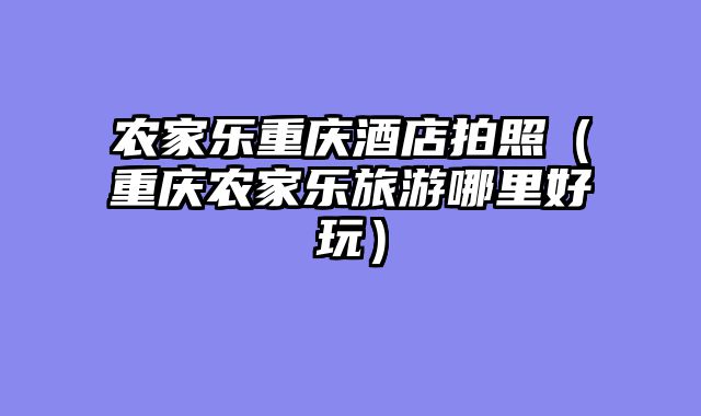 农家乐重庆酒店拍照（重庆农家乐旅游哪里好玩）