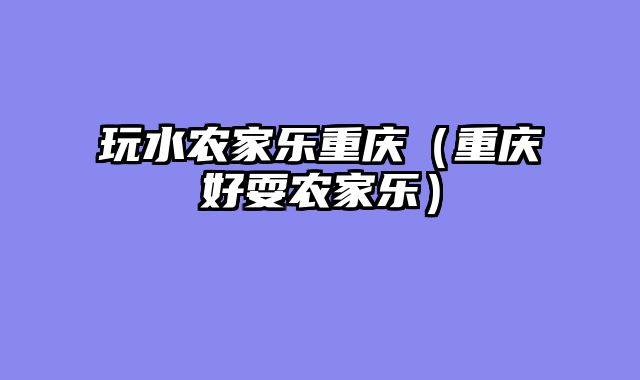 玩水农家乐重庆（重庆好耍农家乐）