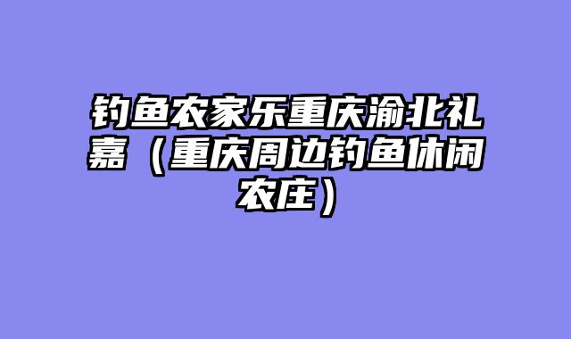 钓鱼农家乐重庆渝北礼嘉（重庆周边钓鱼休闲农庄）