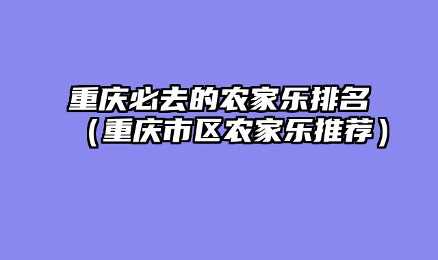 重庆必去的农家乐排名（重庆市区农家乐推荐）