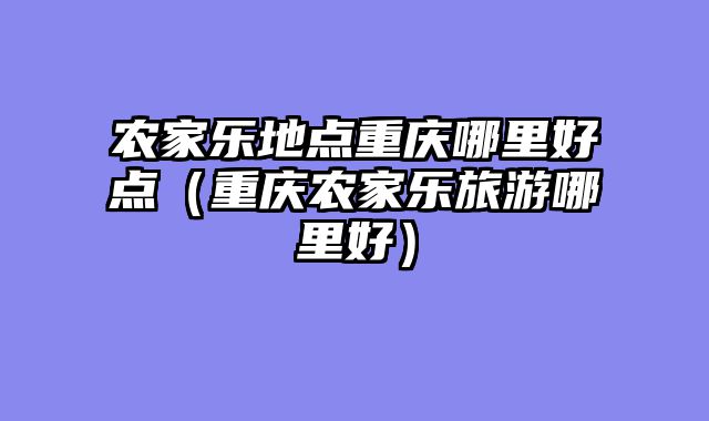 农家乐地点重庆哪里好点（重庆农家乐旅游哪里好）