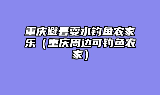 重庆避暑耍水钓鱼农家乐（重庆周边可钓鱼农家）