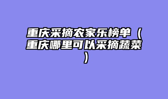 重庆采摘农家乐榜单（重庆哪里可以采摘蔬菜）
