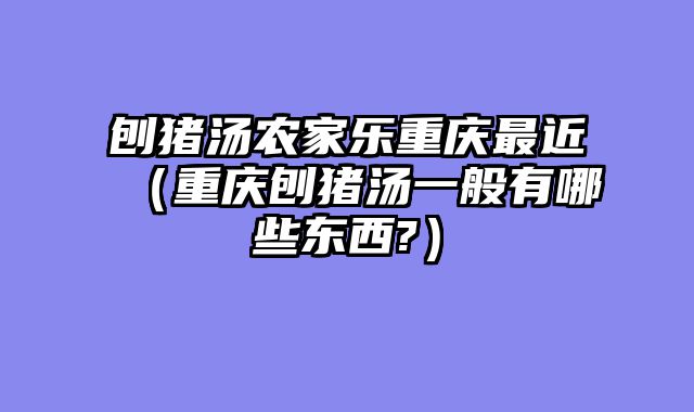 刨猪汤农家乐重庆最近（重庆刨猪汤一般有哪些东西?）