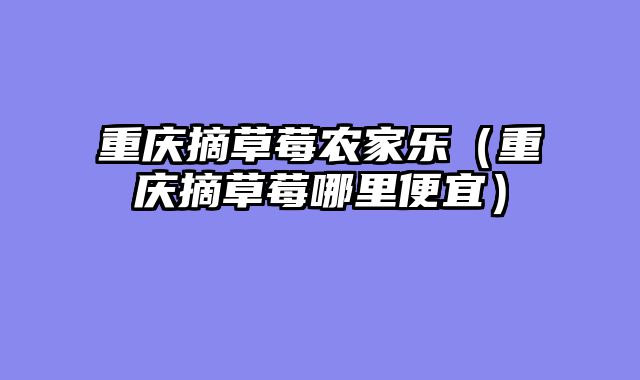 重庆摘草莓农家乐（重庆摘草莓哪里便宜）