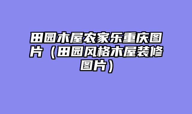 田园木屋农家乐重庆图片（田园风格木屋装修图片）
