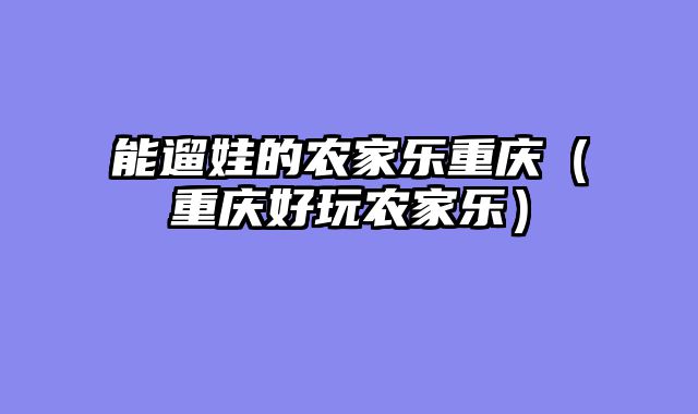 能遛娃的农家乐重庆（重庆好玩农家乐）