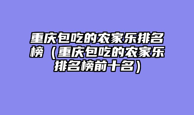 重庆包吃的农家乐排名榜（重庆包吃的农家乐排名榜前十名）