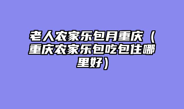 老人农家乐包月重庆（重庆农家乐包吃包住哪里好）