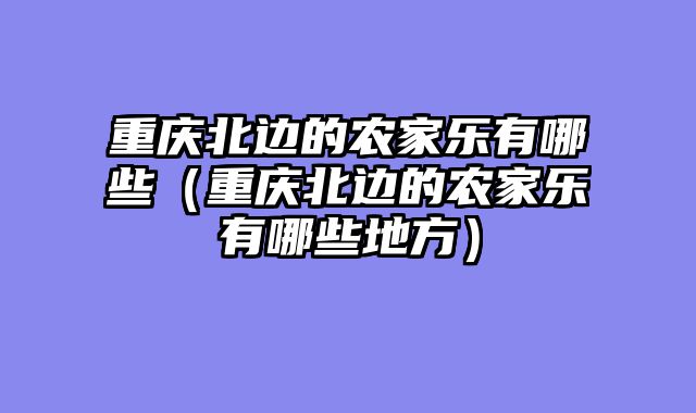 重庆北边的农家乐有哪些（重庆北边的农家乐有哪些地方）