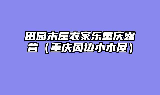 田园木屋农家乐重庆露营（重庆周边小木屋）